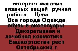 интернет-магазин вязаных вещей, ручная работа! › Цена ­ 1 700 - Все города Одежда, обувь и аксессуары » Декоративная и лечебная косметика   . Башкортостан респ.,Октябрьский г.